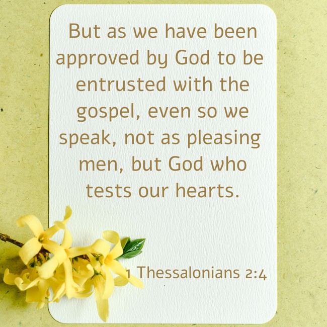 But as we have been approved by God to be entrusted with the gospel, even so we speak, not as pleasing men, but God who tests our hearts. - 1 Thessalonians 2:4
