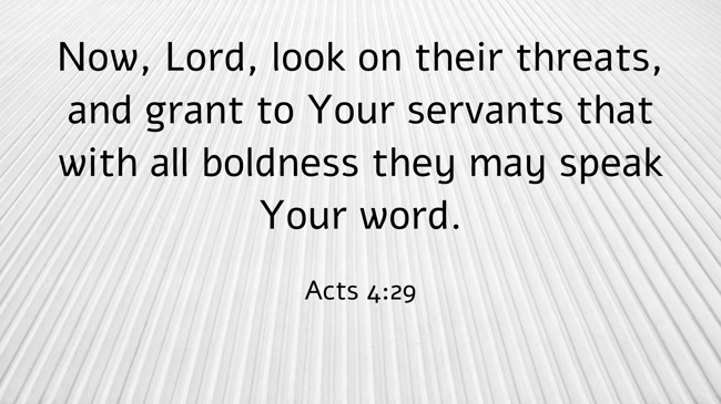 Now, Lord, look on their threats, and grant to Your servants that with all boldness they may speak Your word. - Acts 4:29
