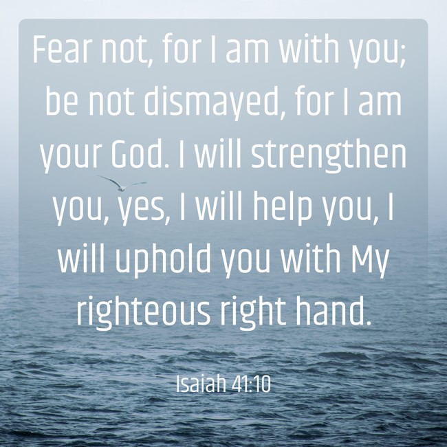 Fear not, for I am with you; be not dismayed, for I am your God. I will strengthen you, yes, I will help you, I will uphold you with My righteous right hand. - Isaiah 41:10