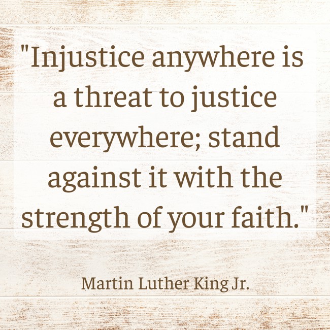 Injustice anywhere is a threat to justice everywhere; stand against it with the strength of your faith. - Martin Luther King Jr.