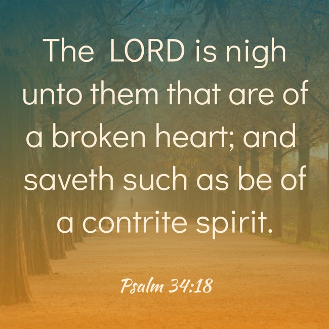  The LORD is nigh unto them that are of a broken heart; and saveth such as be of a contrite spirit.   - Psalm 34:18 