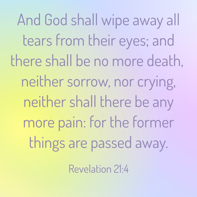  And God shall wipe away all tears from their eyes; and there shall be no more death, neither sorrow, nor crying, neither shall there be any more pain: for the former things are passed away.   - Revelation 21:4 
