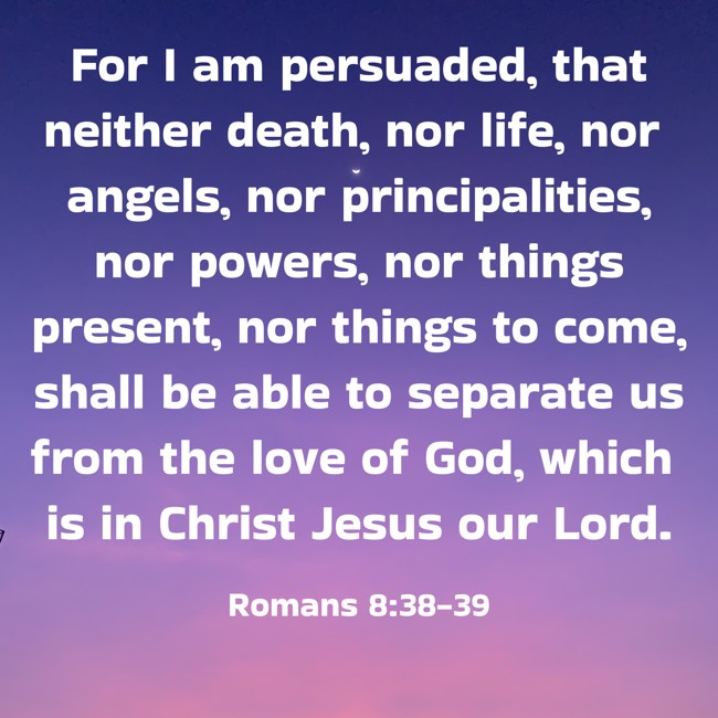  For I am persuaded, that neither death, nor life, nor angels, nor principalities, nor powers, nor things present, nor things to come, shall be able to separate us from the love of God, which is in Christ Jesus our Lord.   - Romans 8:38-39 
