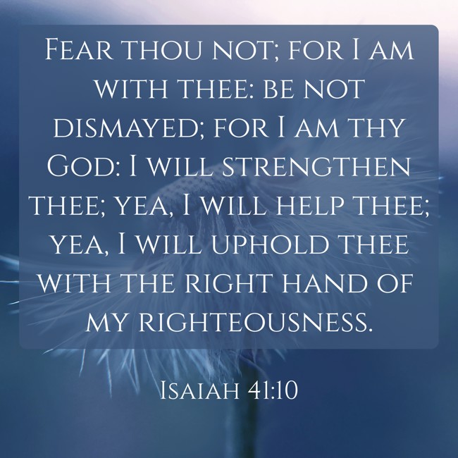  Fear thou not; for I am with thee: be not dismayed; for I am thy God: I will strengthen thee; yea, I will help thee; yea, I will uphold thee with the right hand of my righteousness.   - Isaiah 41:10 