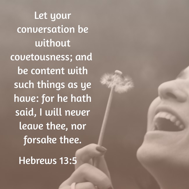  Let your conversation be without covetousness; and be content with such things as ye have: for he hath said, I will never leave thee, nor forsake thee.   - Hebrews 13:5 