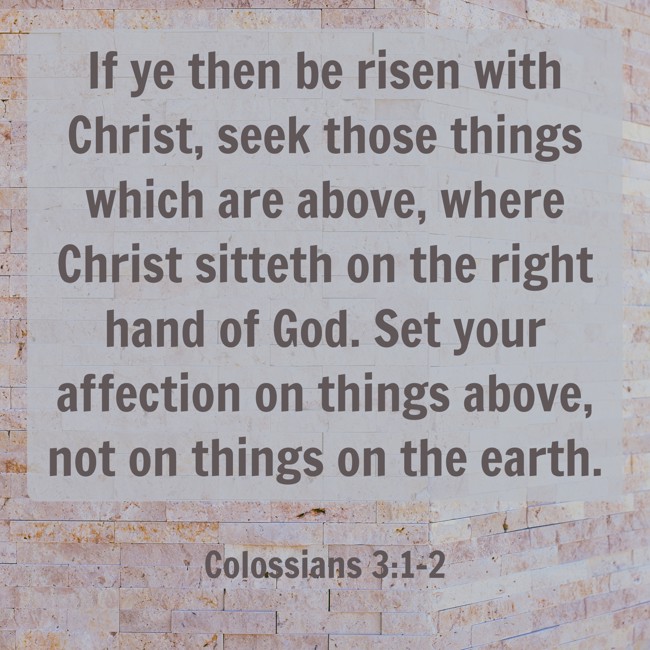  If ye then be risen with Christ, seek those things which are above, where Christ sitteth on the right hand of God. Set your affection on things above, not on things on the earth.   - Colossians 3:1-2 