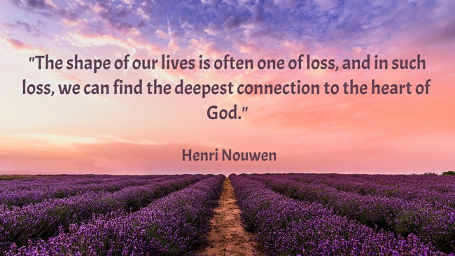  The shape of our lives is often one of loss, and in such loss, we can find the deepest connection to the heart of God.   - Henri Nouwen 