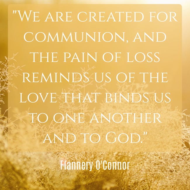  We are created for communion, and the pain of loss reminds us of the love that binds us to one another and to God.   - Flannery O'Connor 