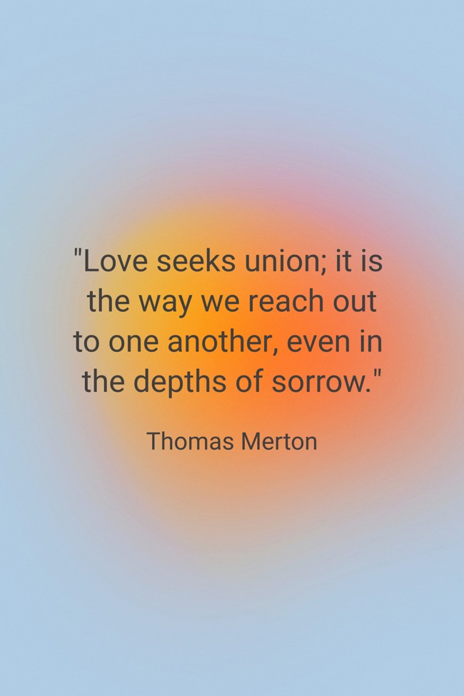  Love seeks union; it is the way we reach out to one another, even in the depths of sorrow.   - Thomas Merton 