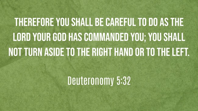  Therefore you shall be careful to do as the LORD your God has commanded you; you shall not turn aside to the right hand or to the left.   - Deuteronomy 5:32 