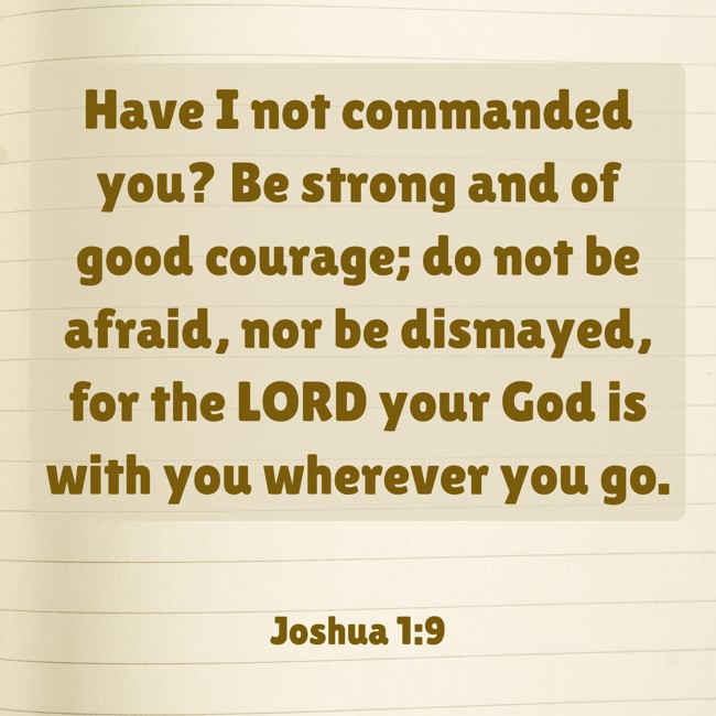  Have I not commanded you? Be strong and of good courage; do not be afraid, nor be dismayed, for the LORD your God is with you wherever you go.   - Joshua 1:9 
