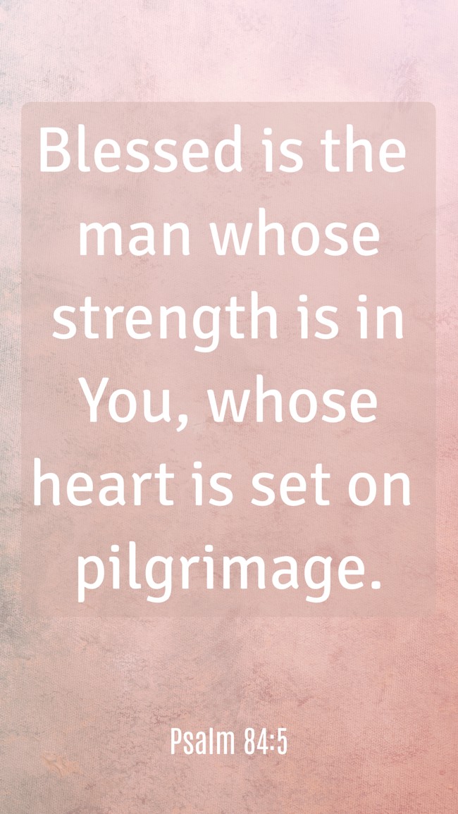  Blessed is the man whose strength is in You, whose heart is set on pilgrimage.   - Psalm 84:5 