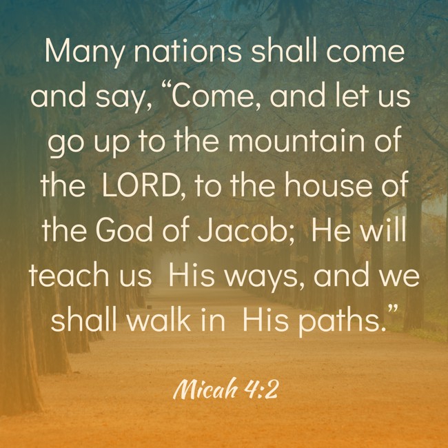  Many nations shall come and say, “Come, and let us go up to the mountain of the LORD, to the house of the God of Jacob; He will teach us His ways, and we shall walk in His paths.”   - Micah 4:2 