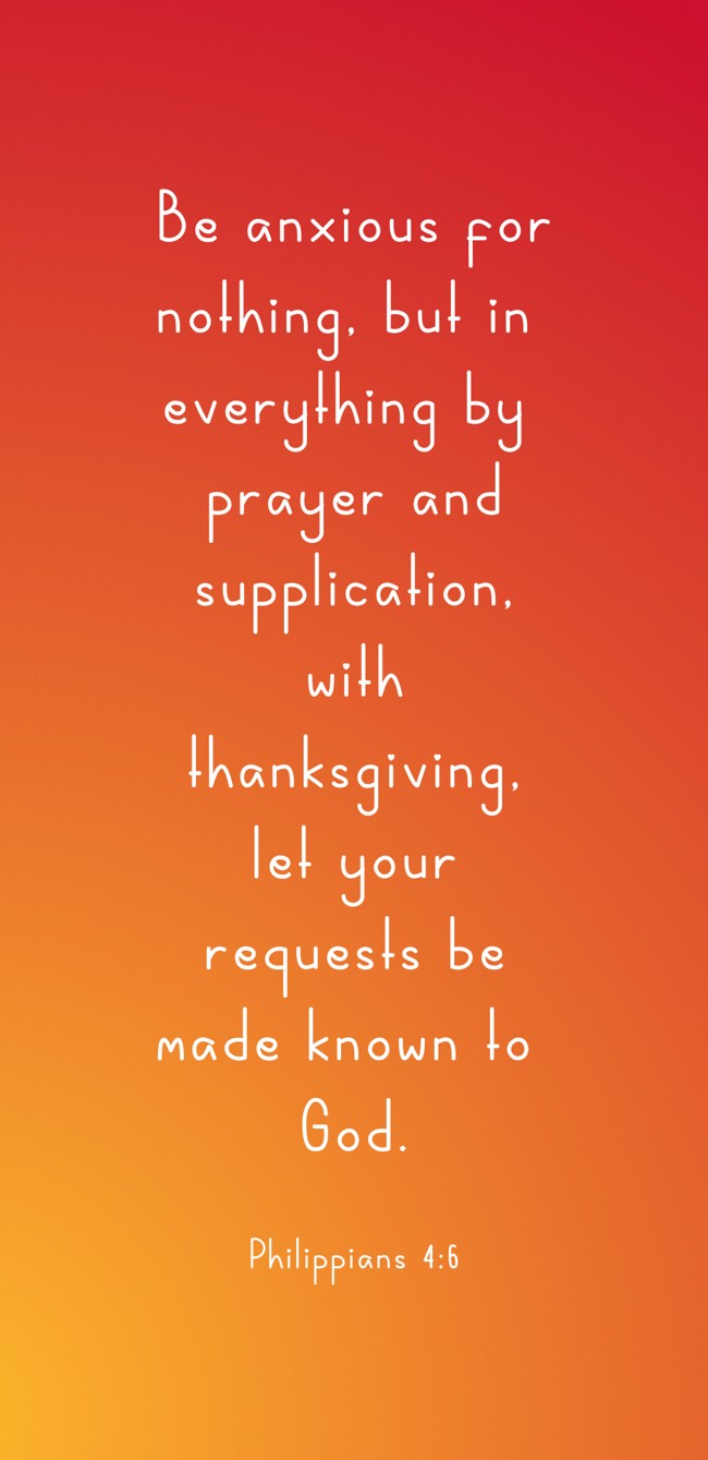 Be anxious for nothing, but in everything by prayer and supplication, with thanksgiving, let your requests be made known to God. - Philippians 4:6
