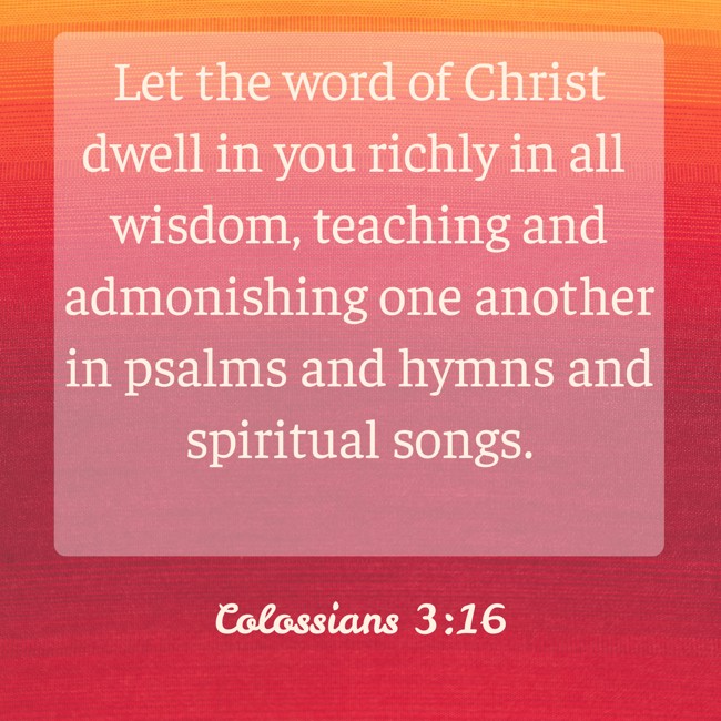 Let the word of Christ dwell in you richly in all wisdom, teaching and admonishing one another in psalms and hymns and spiritual songs. - Colossians 3:16
