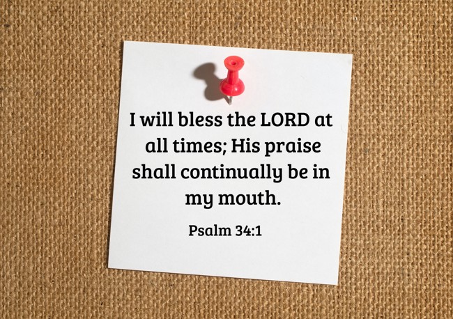I will bless the LORD at all times; His praise shall continually be in my mouth. - Psalm 34:1