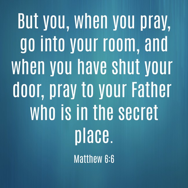 But you, when you pray, go into your room, and when you have shut your door, pray to your Father who is in the secret place. - Matthew 6:6