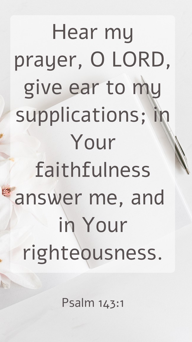 Hear my prayer, O LORD, give ear to my supplications; in Your faithfulness answer me, and in Your righteousness. - Psalm 143:1