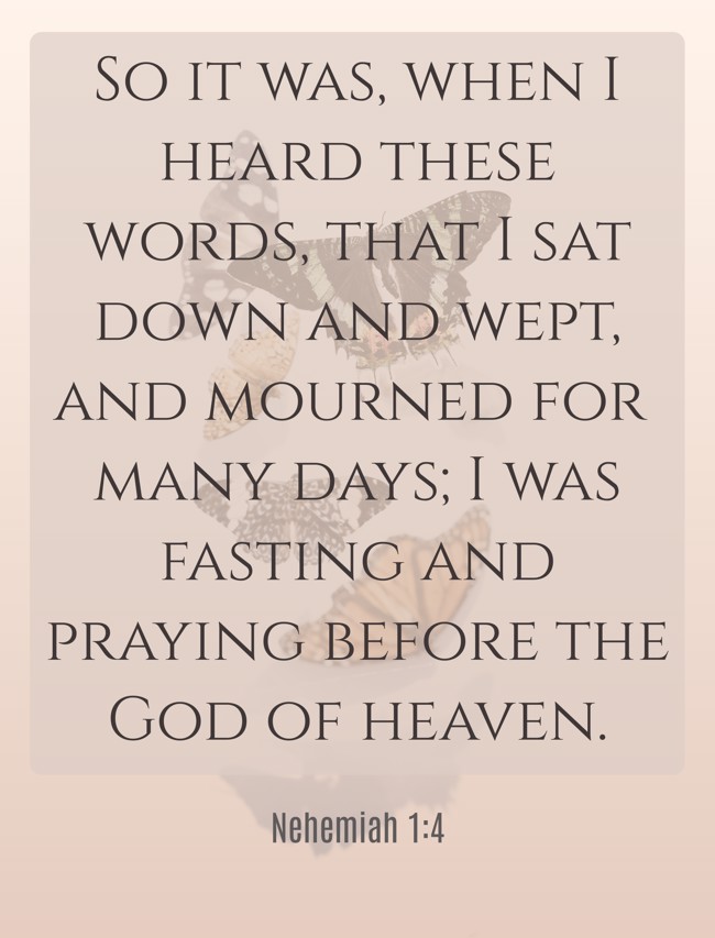 So it was, when I heard these words, that I sat down and wept, and mourned for many days; I was fasting and praying before the God of heaven. - Nehemiah 1:4