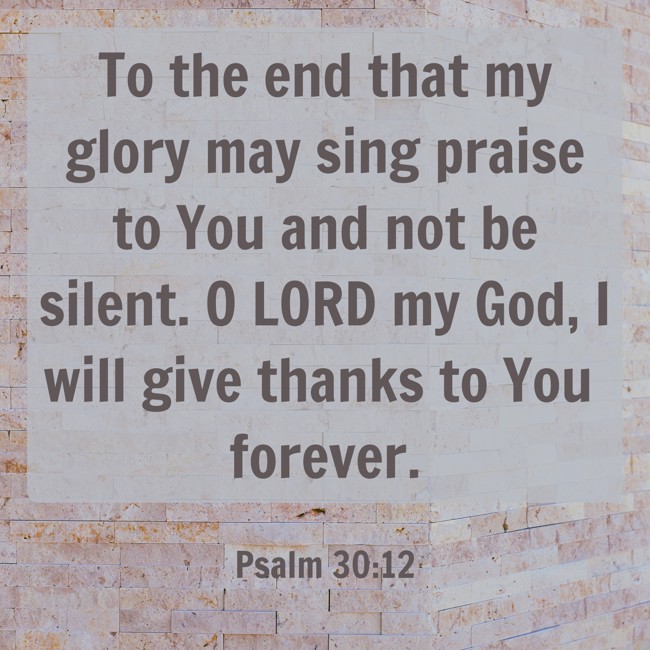 To the end that my glory may sing praise to You and not be silent. O LORD my God, I will give thanks to You forever. - Psalm 30:12