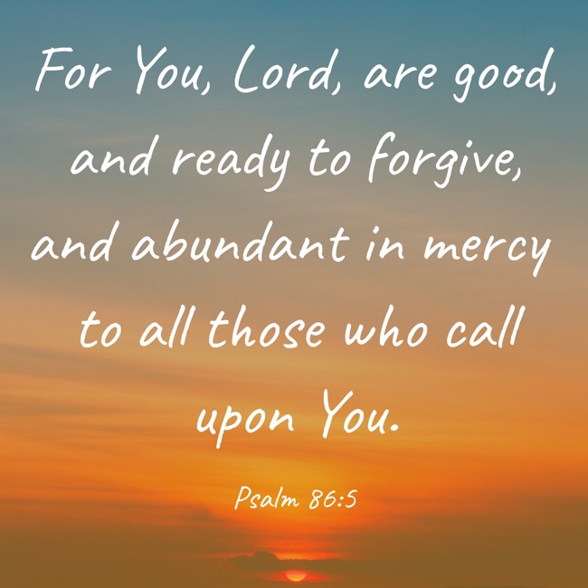 For You, Lord, are good, and ready to forgive, and abundant in mercy to all those who call upon You. - Psalm 86:5