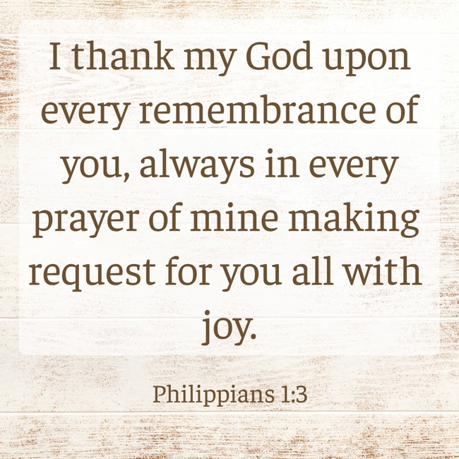 I thank my God upon every remembrance of you, always in every prayer of mine making request for you all with joy. - Philippians 1:3