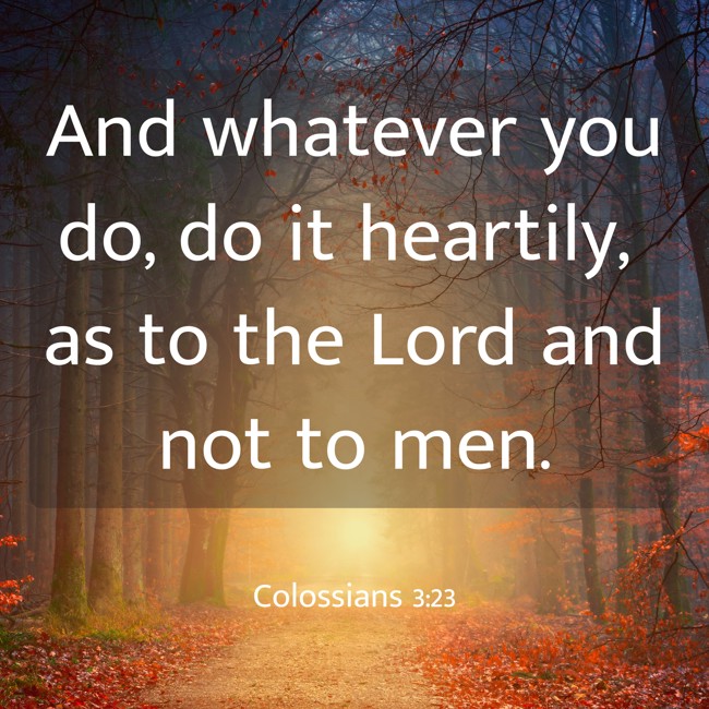 And whatever you do, do it heartily, as to the Lord and not to men. - Colossians 3:23