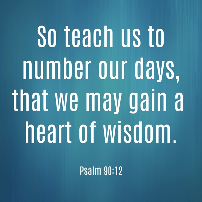So teach us to number our days, that we may gain a heart of wisdom. - Psalm 90:12