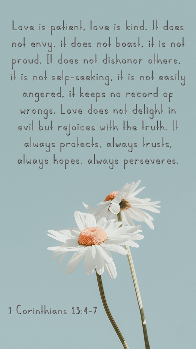Love is patient, love is kind. It does not envy, it does not boast, it is not proud. It does not dishonor others, it is not self-seeking, it is not easily angered, it keeps no record of wrongs. Love does not delight in evil but rejoices with the truth. It always protects, always trusts, always hopes, always perseveres. - 1 Corinthians 13:4-7