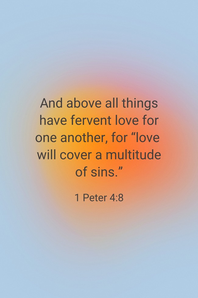 And above all things have fervent love for one another, for “love will cover a multitude of sins.” - 1 Peter 4:8