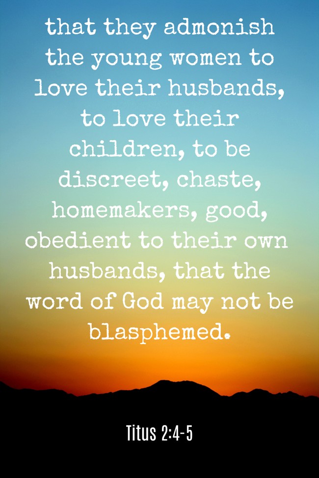 that they admonish the young women to love their husbands, to love their children, to be discreet, chaste, homemakers, good, obedient to their own husbands, that the word of God may not be blasphemed. - Titus 2:4-5