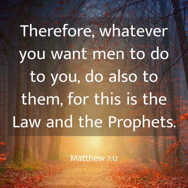 Therefore, whatever you want men to do to you, do also to them, for this is the Law and the Prophets. - Matthew 7:12