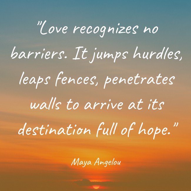Love recognizes no barriers. It jumps hurdles, leaps fences, penetrates walls to arrive at its destination full of hope. - Maya Angelou
