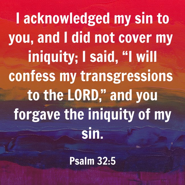 I acknowledged my sin to you, and I did not cover my iniquity; I said, “I will confess my transgressions to the LORD,” and you forgave the iniquity of my sin. - Psalm 32:5