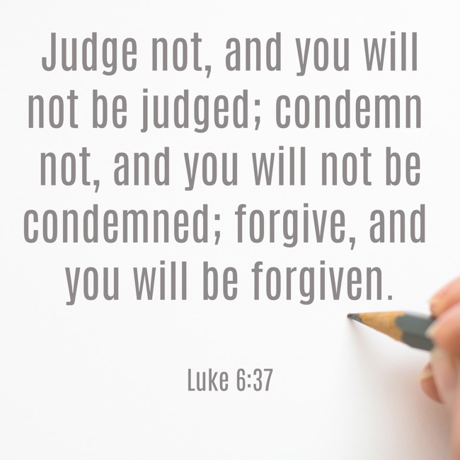 Judge not, and you will not be judged; condemn not, and you will not be condemned; forgive, and you will be forgiven. - Luke 6:37