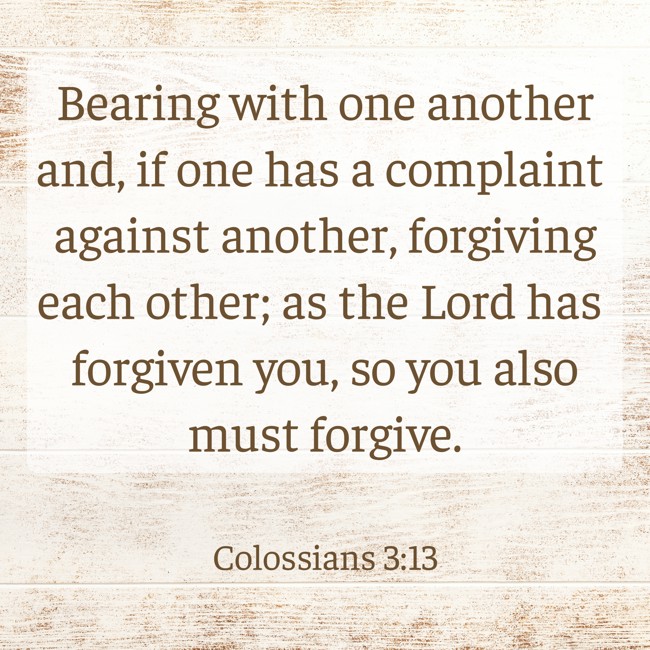 Bearing with one another and, if one has a complaint against another, forgiving each other; as the Lord has forgiven you, so you also must forgive. - Colossians 3:13