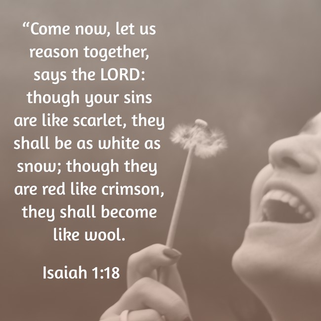 “Come now, let us reason together, says the LORD: though your sins are like scarlet, they shall be as white as snow; though they are red like crimson, they shall become like wool. - Isaiah 1:18
