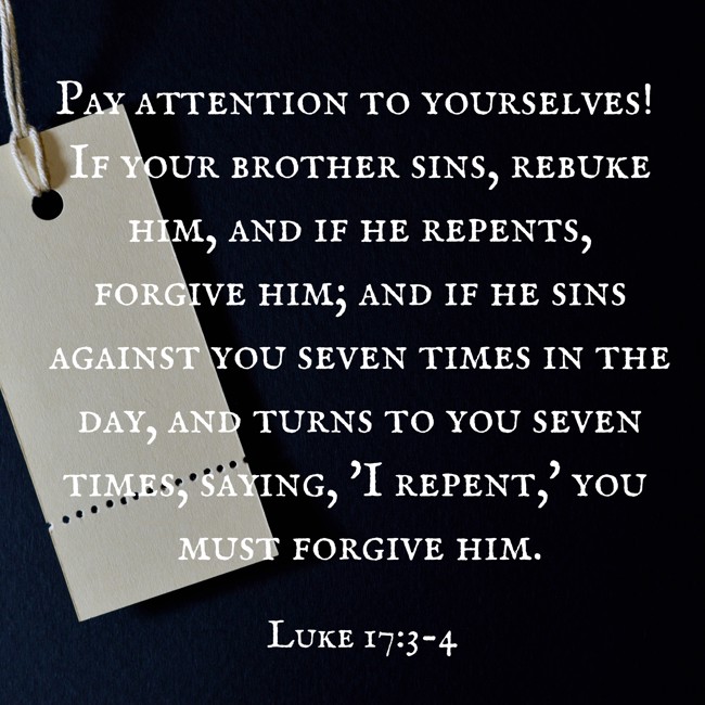 Pay attention to yourselves! If your brother sins, rebuke him, and if he repents, forgive him; and if he sins against you seven times in the day, and turns to you seven times, saying, 'I repent,' you must forgive him. - Luke 17:3-4