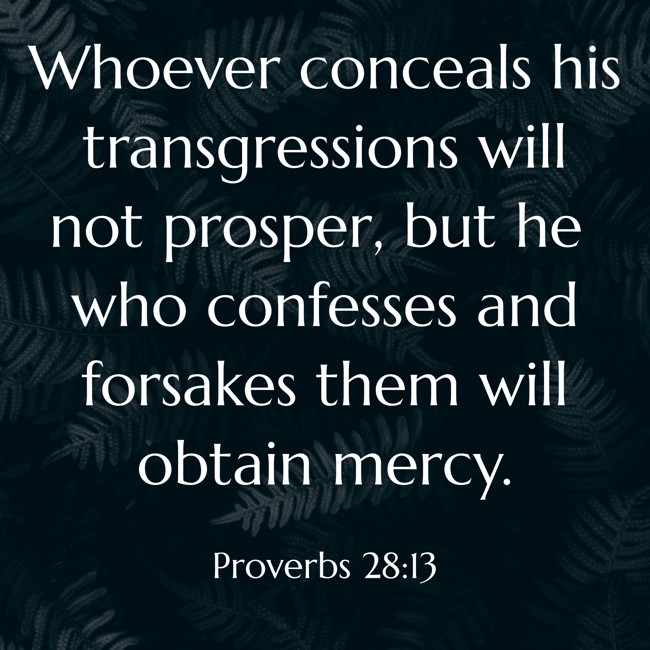 Whoever conceals his transgressions will not prosper, but he who confesses and forsakes them will obtain mercy. - Proverbs 28:13