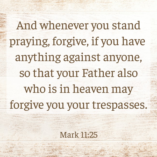 And whenever you stand praying, forgive, if you have anything against anyone, so that your Father also who is in heaven may forgive you your trespasses. - Mark 11:25