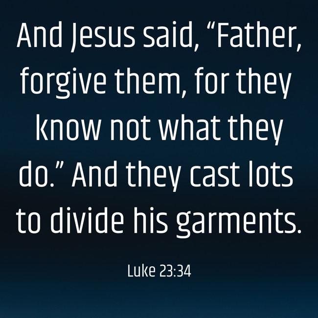 And Jesus said, “Father, forgive them, for they know not what they do.” And they cast lots to divide his garments. - Luke 23:34