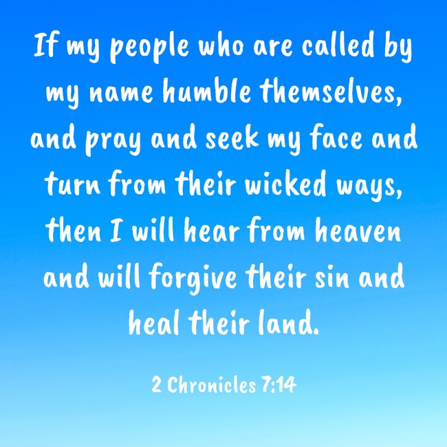 If my people who are called by my name humble themselves, and pray and seek my face and turn from their wicked ways, then I will hear from heaven and will forgive their sin and heal their land. - 2 Chronicles 7:14