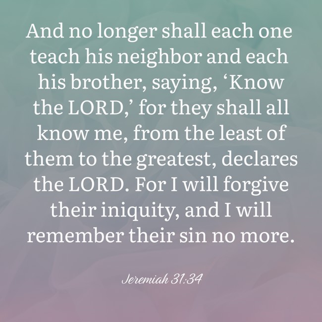 And no longer shall each one teach his neighbor and each his brother, saying, ‘Know the LORD,’ for they shall all know me, from the least of them to the greatest, declares the LORD. For I will forgive their iniquity, and I will remember their sin no more. - Jeremiah 31:34