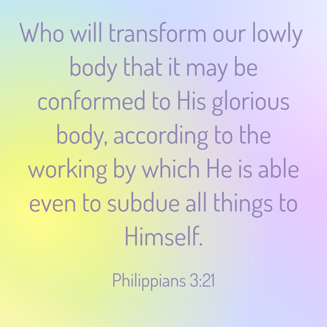 Who will transform our lowly body that it may be conformed to His glorious body, according to the working by which He is able even to subdue all things to Himself. - Philippians 3:21
