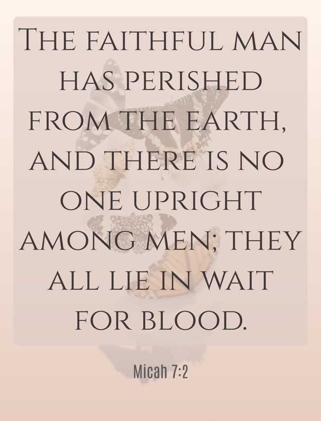 The faithful man has perished from the earth, and there is no one upright among men; they all lie in wait for blood. - Micah 7:2