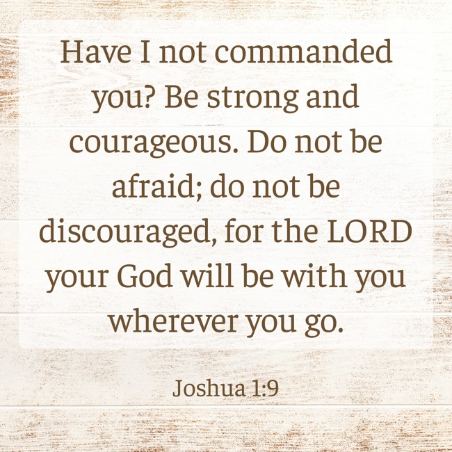  Have I not commanded you? Be strong and courageous. Do not be afraid; do not be discouraged, for the LORD your God will be with you wherever you go.   - Joshua 1:9 