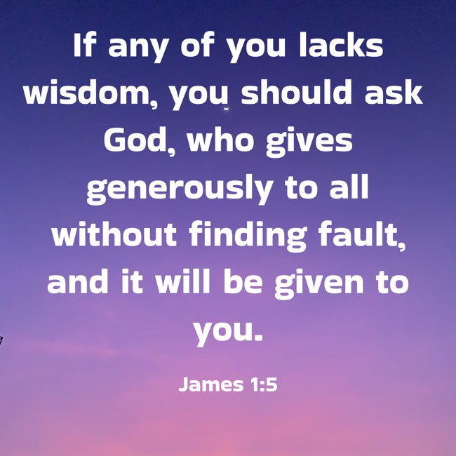  If any of you lacks wisdom, you should ask God, who gives generously to all without finding fault, and it will be given to you.   - James 1:5 
