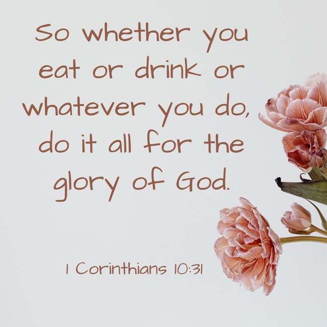  So whether you eat or drink or whatever you do, do it all for the glory of God.   - 1 Corinthians 10:31 