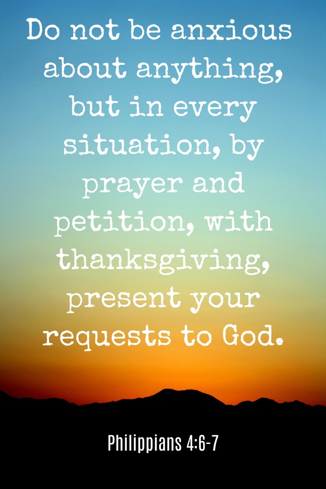  Do not be anxious about anything, but in every situation, by prayer and petition, with thanksgiving, present your requests to God.   - Philippians 4:6-7 