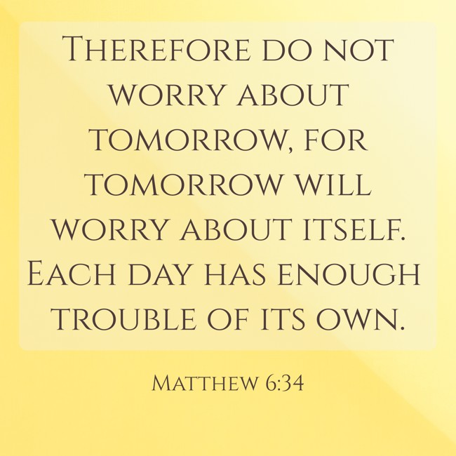  Therefore do not worry about tomorrow, for tomorrow will worry about itself. Each day has enough trouble of its own.   - Matthew 6:34 